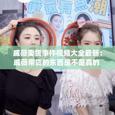 戚薇卖货事件视频大全最新:戚薇带货的东西是不是真的