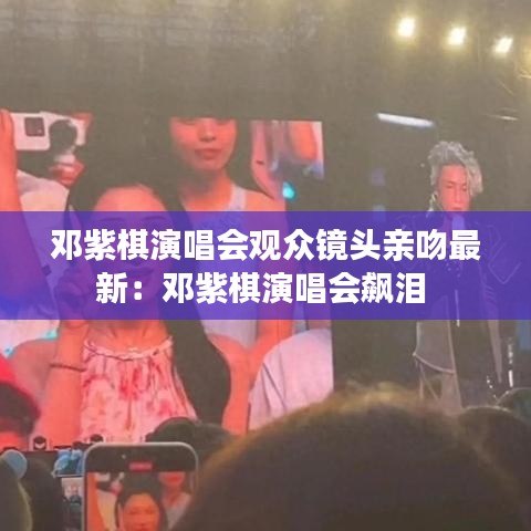 邓紫棋演唱会观众镜头亲吻最新:邓紫棋演唱会飙泪