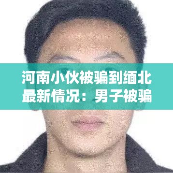 河南小伙被骗到缅北最新情况:男子被骗到缅北