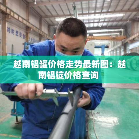 越南铝罐价格走势最新图:越南铝锭价格查询