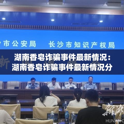 湖南香皂诈骗事件最新情况:湖南香皂诈骗事件最新情况分析