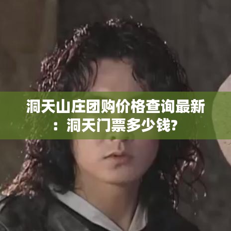 洞天山庄团购价格查询最新:洞天门票多少钱?