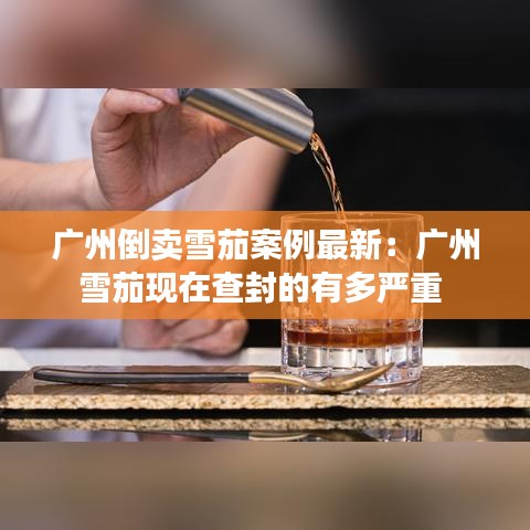 广州倒卖雪茄案例最新:广州雪茄现在查封的有多严重