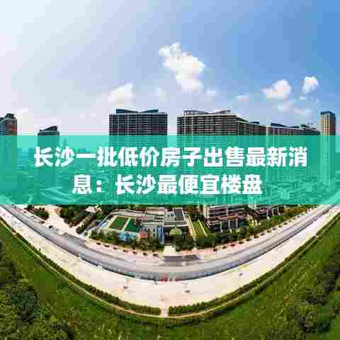 长沙一批低价房子出售最新消息:长沙最便宜楼盘