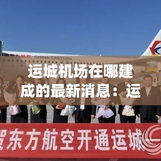 运城机场在哪建成的最新消息:运城机场分布图
