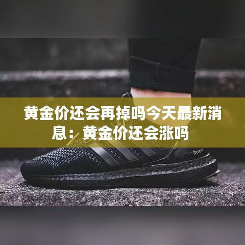 黄金价还会再掉吗今天最新消息:黄金价还会涨吗