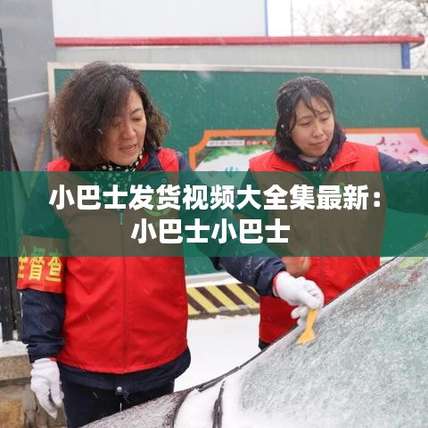 小巴士发货视频大全集最新：小巴士小巴士 
