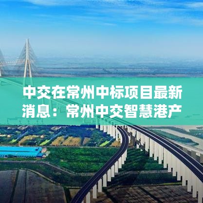 中交在常州中标项目最新消息:常州中交智慧港产业园