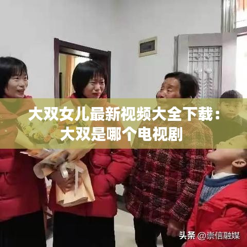 大双女儿最新视频大全下载:大双是哪个电视剧