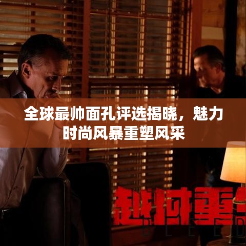 全球最帅面孔评选揭晓,魅力时尚风暴重塑风采