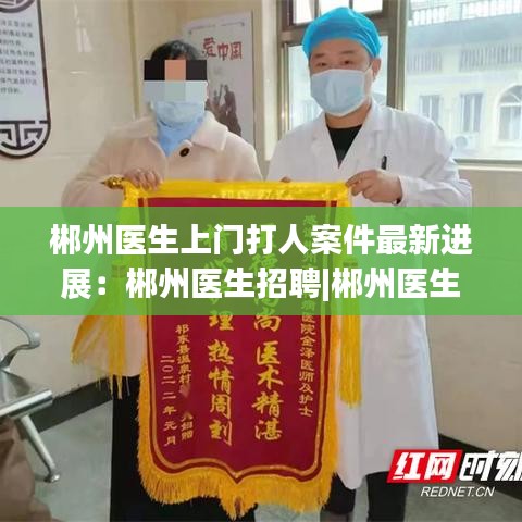 郴州医生上门打人案件最新进展:郴州医生招聘|郴州医生招聘信息|郴州医师招聘