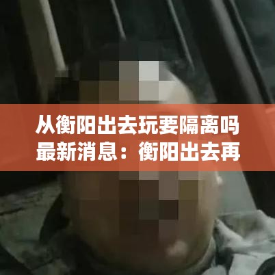 从衡阳出去玩要隔离吗最新消息:衡阳出去再回来要隔离14天