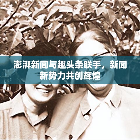 澎湃新闻与趣头条联手,新闻新势力共创辉煌