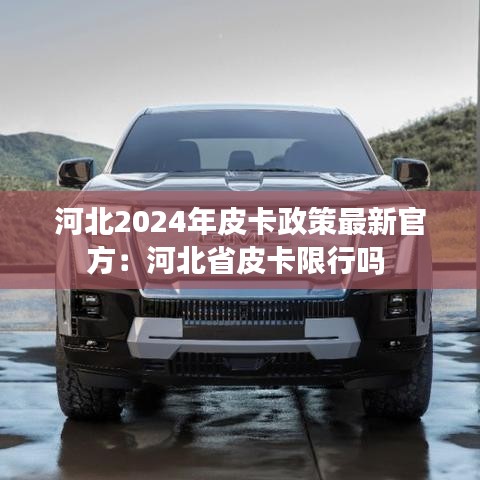 河北2024年皮卡政策最新官方:河北省皮卡限行吗