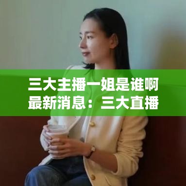 三大主播一姐是谁啊最新消息:三大直播带货主播是谁