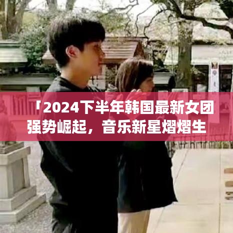 「2024下半年韩国最新女团强势崛起,音乐新星熠熠生辉」