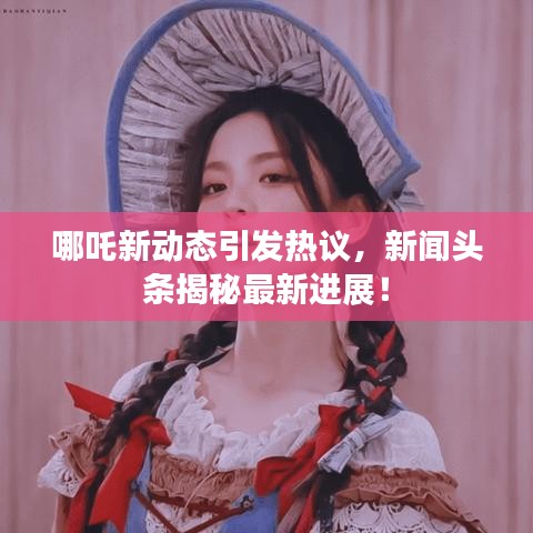 哪吒新动态引发热议，新闻头条揭秘最新进展！