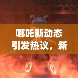 哪吒新动态引发热议,新闻头条揭秘最新进展!