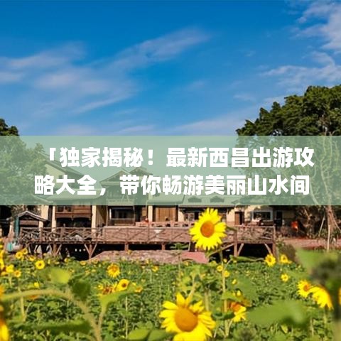 「独家揭秘!最新西昌出游攻略大全,带你畅游美丽山水间!」