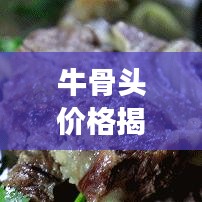 牛骨头价格揭秘,地域差异与市场动态影响下的波动探究