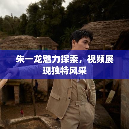 朱一龙魅力探索,视频展现独特风采