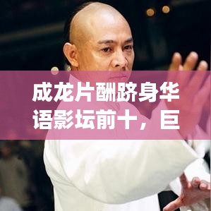 成龙片酬跻身华语影坛前十,巨星价值背后的故事揭秘