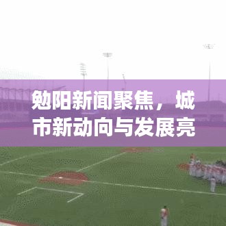 勉阳新闻聚焦,城市新动向与发展亮点速递