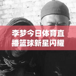 李梦今日体育直播篮球新星闪耀赛场,最新动态一网打尽