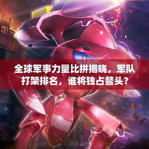 全球军事力量比拼揭晓,军队打架排名,谁将独占鳌头?