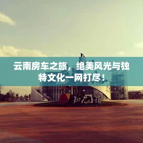 云南房车之旅,绝美风光与独特文化一网打尽!