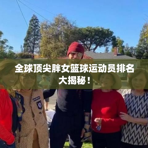 全球顶尖胖女篮球运动员排名大揭秘!