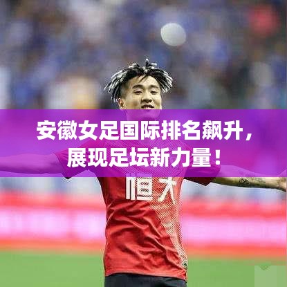安徽女足国际排名飙升,展现足坛新力量!
