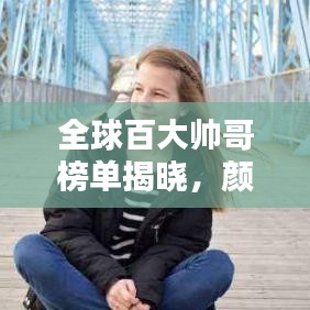 全球百大帅哥榜单揭晓,颜值时代瞩目焦点,谁登榜首?