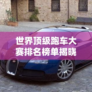世界顶级跑车大赛排名榜单揭晓!热血沸腾的速度盛宴!