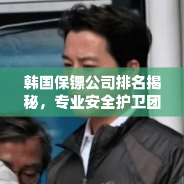韩国保镖公司排名揭秘,专业安全护卫团队TOP榜单