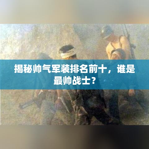 揭秘帅气军装排名前十,谁是最帅战士?