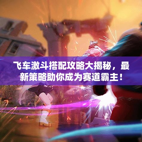 飞车激斗搭配攻略大揭秘,最新策略助你成为赛道霸主!