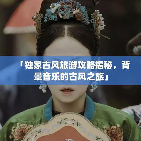 「独家古风旅游攻略揭秘,背景音乐的古风之旅」