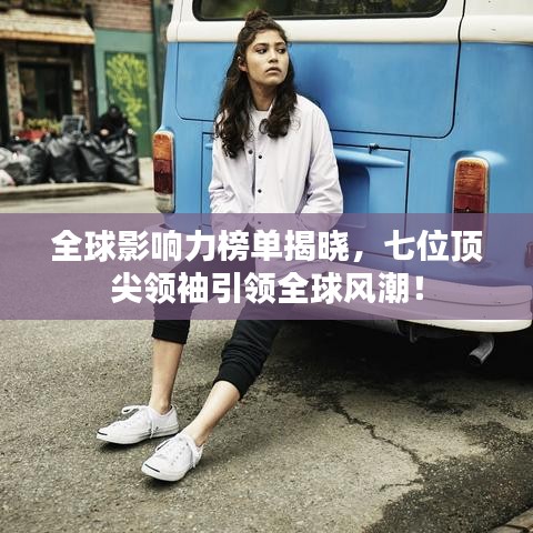 全球影响力榜单揭晓,七位顶尖领袖引领全球风潮!