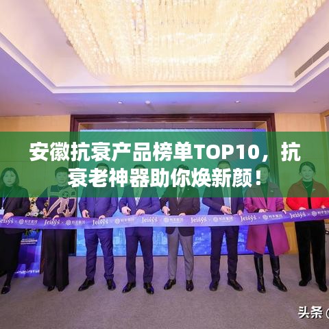 安徽抗衰产品榜单TOP10,抗衰老神器助你焕新颜!