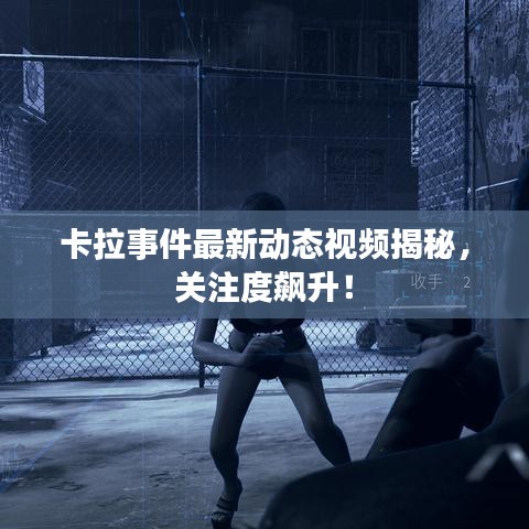 卡拉事件最新动态视频揭秘,关注度飙升!