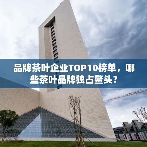品牌茶叶企业TOP10榜单，哪些茶叶品牌独占鳌头？
