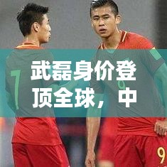武磊身价登顶全球,中国足球迈入新纪元,世界排名第一里程碑