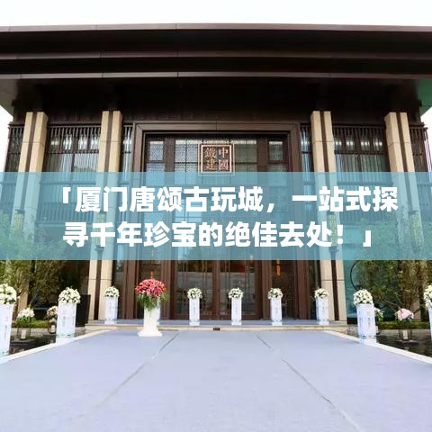 「厦门唐颂古玩城,一站式探寻千年珍宝的绝佳去处!」