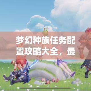 梦幻种族任务配置攻略大全,最新指南助你轻松完成任务!