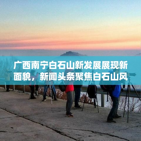 广西南宁白石山新发展展现新面貌,新闻头条聚焦白石山风采