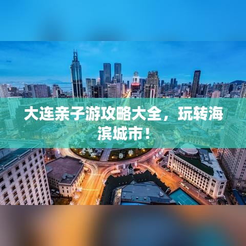 大连亲子游攻略大全,玩转海滨城市!